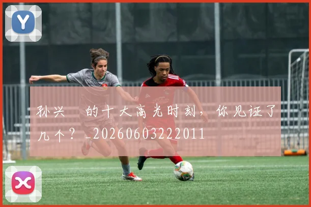 孙兴慜的十大高光时刻,你见证了几个?_20260603222011