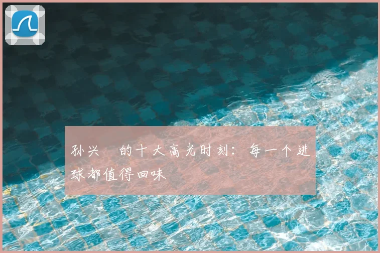孙兴慜的十大高光时刻:每一个进球都值得回味
