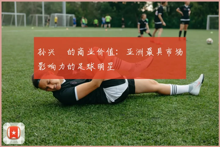 孙兴慜的商业价值:亚洲最具市场影响力的足球明星