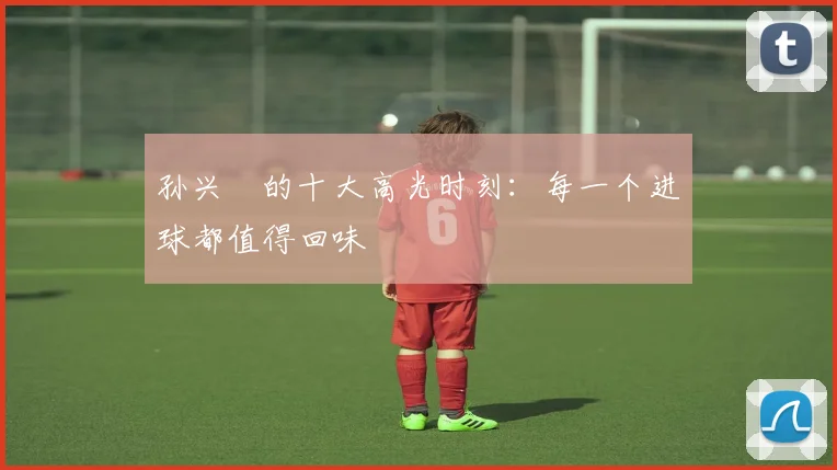 孙兴慜的十大高光时刻:每一个进球都值得回味