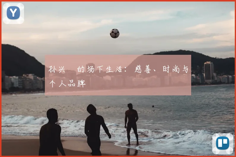 孙兴慜的场下生活：慈善、时尚与个人品牌
